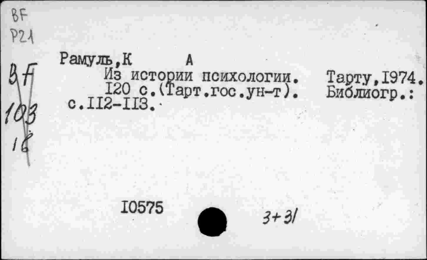 ﻿Рамуль,К А
Из истории психологии 120 с.(Тарт.гос.ун-т) с.112-113,-	*
Тарту,1974. Биолиогр.:
10575
ф 3+д!